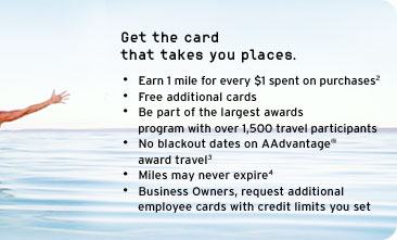 Get the card that takes you places.
- Earn 1 mile for every $1 spent on purchases(2)
- Free additional cards
- Be part of the largest awards program with over 1,500 travel participants
- No Blackout Dates on AAdvantage award travel(3)
- Miles may never expire(4)
- Business Owners request additional 
  employee cards with credit limits you set