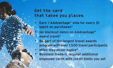 Get the card that takes you places.
-   Earn 1 mile for every $1 spent on purchases2
-   No blackout dates on AAdvantage 
    award travel3
-   Be part of the largest travel awards
      program with over 1,500 travel participants
-   Miles may never expire4
-   Business Owners, request additional 
    employee cards with credit limits you set					 
